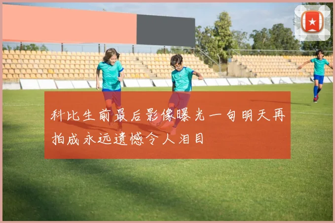 科比生前最后影像曝光一句明天再拍成永远遗憾令人泪目
