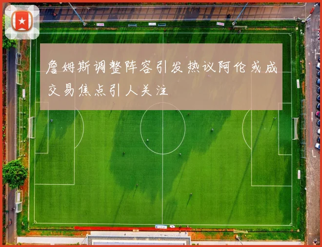 詹姆斯调整阵容引发热议阿伦或成交易焦点引人关注