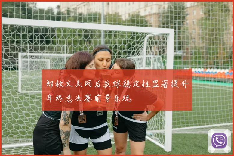 郑钦文美网后发球稳定性显著提升年终总决赛前景乐观